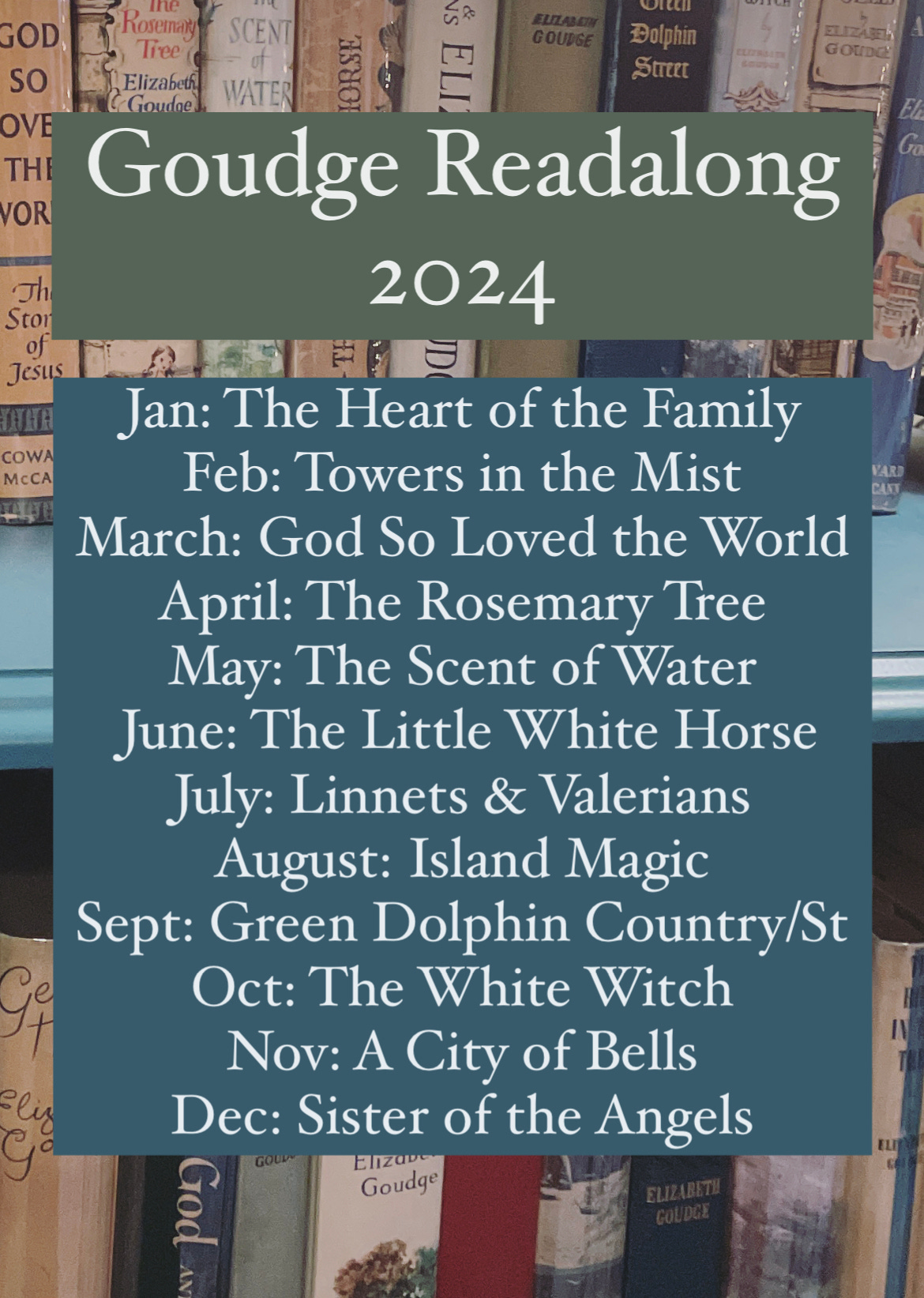 Goudge Readalong 2024 Th Sto of Jesus Jan: The Heart of the Family COWA McCA Feb: Towers in the Mist * March: God So Loved the World April: The Rosemary Tree May: The Scent of Water June: The Little White Horse July: Linnets & Valerians August: Island Magic Sept: Green Dolphin Country/St Oct: The White Witch Nov: A City of Bells Eliz Dec: Sister of the Angels
