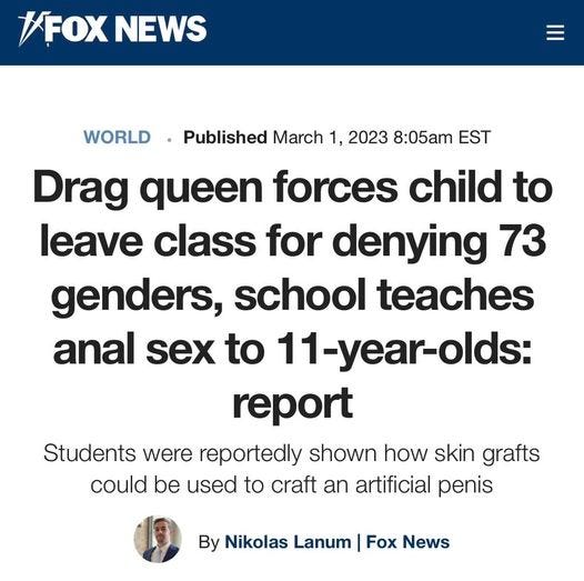 May be an image of 1 person and text that says '/FOX NEWS WORLD Published March 1, 2023 8:05am EST Drag queen forces child to leave class for denying 73 genders, school teaches anal sex to 11-year-olds: report Students were reportedly shown how skin grafts could be used to craft an artificial penis By Nikolas Lanum Fox News'