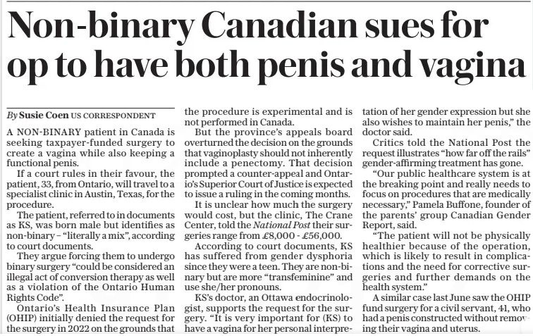 Non-binary Canadian sues for op to have both penis and vagina The Daily Telegraph3 Apr 2024By Susie Coen A NON-BINARY patient in Canada is seeking taxpayer-funded surgery to create a vagina while also keeping a functional penis.  If a court rules in their favour, the patient, 33, from Ontario, will travel to a specialist clinic in Austin, Texas, for the procedure.  The patient, referred to in documents as KS, was born male but identifies as non-binary – “literally a mix”, according to court documents.  They argue forcing them to undergo binary surgery “could be considered an illegal act of conversion therapy as well as a violation of the Ontario Human Rights Code”.  Ontario’s Health Insurance Plan (OHIP) initially denied the request for the surgery in 2022 on the grounds that the procedure is experimental and is not performed in Canada.  But the province’s appeals board overturned the decision on the grounds that vaginoplasty should not inherently include a penectomy. That decision prompted a counter-appeal and Ontario’s Superior Court of Justice is expected to issue a ruling in the coming months.  It is unclear how much the surgery would cost, but the clinic, The Crane Center, told the National Post their surgeries range from £8,000 - £56,000.  According to court documents, KS has suffered from gender dysphoria since they were a teen. They are non-binary but are more “transfeminine” and use she/her pronouns.  KS’S doctor, an Ottawa endocrinologist, supports the request for the surgery. “It is very important for (KS) to have a vagina for her personal interpretation of her gender expression but she also wishes to maintain her penis,” the doctor said.  Critics told the National Post the request illustrates “how far off the rails” gender-affirming treatment has gone.  “Our public healthcare system is at the breaking point and really needs to focus on procedures that are medically necessary,” Pamela Buffone, founder of the parents’ group Canadian Gender Report, said.  “The patient will not be physically healthier because of the operation, which is likely to result in complications and the need for corrective surgeries and further demands on the health system.”  A similar case last June saw the OHIP fund surgery for a civil servant, 41, who had a penis constructed without removing their vagina and uterus.  Article Name:Non-binary Canadian sues for op to have both penis and vagina Publication:The Daily Telegraph Author:By Susie Coen Start Page:6 End Page:6