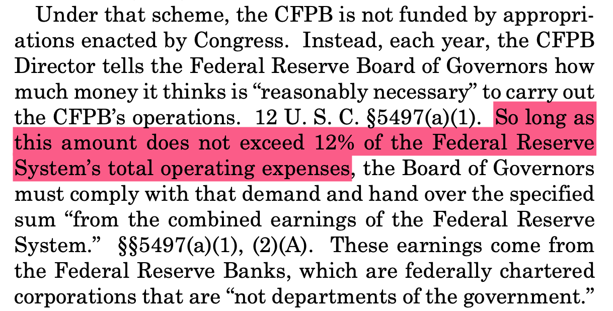 Under that scheme, the CFPB is not funded by appropri- ations enacted by Congress. Instead, each year, the CFPB Director tells the Federal Reserve Board of Governors how much money it thinks is “reasonably necessary” to carry out the CFPB’s operations. 12 U. S. C. §5497(a)(1). So long as this amount does not exceed 12% of the Federal Reserve System’s total operating expenses, the Board of Governors must comply with that demand and hand over the specified sum “from the combined earnings of the Federal Reserve System.” §§5497(a)(1), (2)(A). These earnings come from the Federal Reserve Banks, which are federally chartered corporations that are “not departments of the government.”