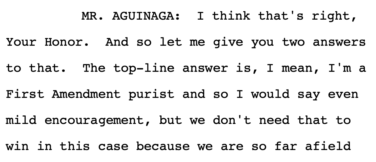 MR. AGUINAGA: I think that's right, Your Honor. And so let me give you two answers to that. The top-line answer is, I mean, I'm a First Amendment purist and so I would say even mild encouragement, but we don't need that to win in this case because we are so far afield