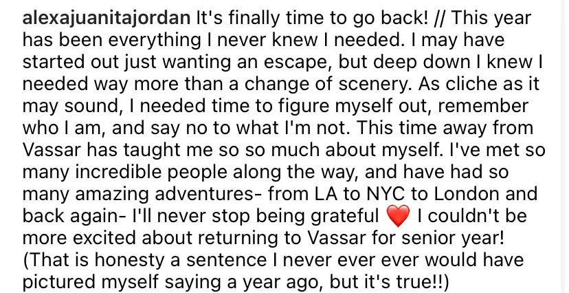 Text reads: It’s finally time to go back! // This year has been everything I never knew I needed. I may have started out just wanting an escape, but deep down I knew I needed more than a change of scenery. As cliche as it may sound, I needed time to figure myself out, remember who I am, and say to to what I’m not. This time away from Vassar has taught me so so much about myself. I’ve met so many incredible people along the way, and have had so many amazing adventures - from LA to NYC to London and back again - I’ll never stop being grateful. Heart emoji. I couldn’t be more excited about returning to Vassar for senior year! (That is honestly a sentence I never ever ever ever would have pictured myself saying a year ago, but it’s true!!) 