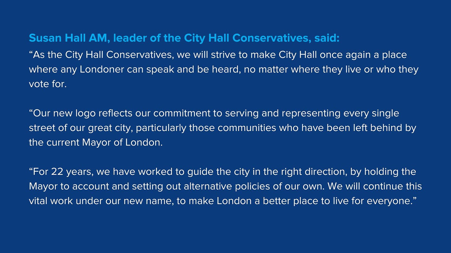 Susan Hall AM, leader of the City Hall Conservatives, said:  “As the City Hall Conservatives, we will strive to make City Hall once again a place where any Londoner can speak and be heard, no matter where they live or who they vote for.  “Our new logo reflects our commitment to serving and representing every single street of our great city, particularly those communities who have been left behind by the current Mayor of London.  “For 22 years, we have worked to guide the city in the right direction, by holding the Mayor to account and setting out alternative policies of our own. We will continue this vital work under our new name, to make London a better place to live for everyone.”