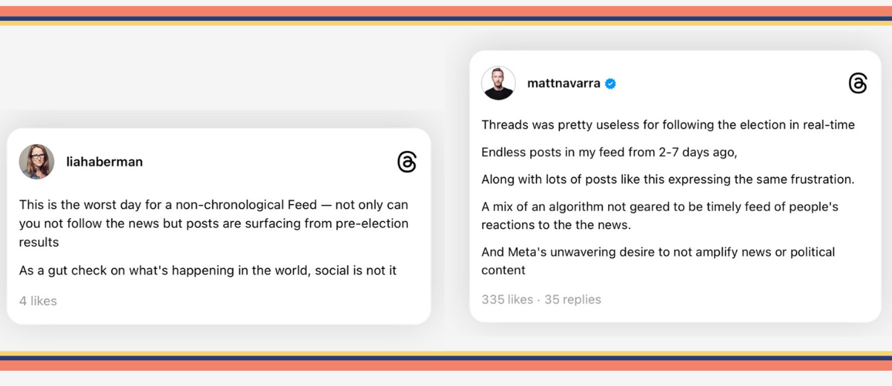 Screenshot of two Threads posts. The one on the left is from Lia Haberman and reads: This is the worst day for a non-chronological Feed — not only can you not follow the news but posts are surfacing from pre-election results. As a gut check on what's happening in the world, social is not it.  The one on the right is from Matt Navarra and reads: Threads was pretty useless for following the election in real-time Endless posts in my feed from 2-7 days ago, Along with lots of posts like this expressing the same frustration. A mix of an algorithm not geared to be timely feed of people's reactions to the the news. And Meta's unwavering desire to not amplify news or political content