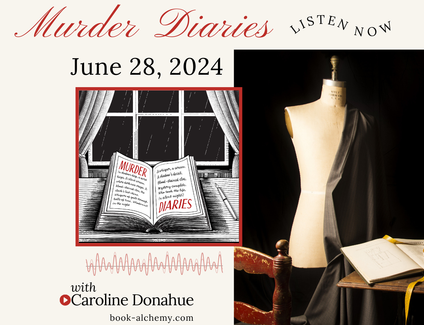 text: Murder Diaries June 28, 2024, Listen now. Drawing of an open notebook on a desk with fountain pen in front of a rainy window. Txt: murder diaries is written in the book. Photograph of dressmakers form has a garment in progress draped over it with a red chair and table in the foreground, holding a sketckbook and measuring tape. 