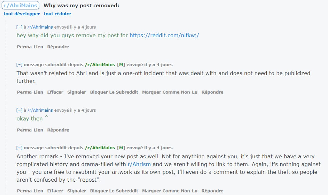 Why was my post removed: r/ AhriMains tout développer tout réduire (-1 /rjAhrfMains envoyé il y a 4 jous hey why did you guys remove my post for https://reddit.com/nifkwj/ Perma-Lien Subreddit depuiS /r/AhriMains envOYé il y a 4 jourS That wasn't related to Ahri and is just a one-off incident that was dealt with and does not need to be publicized further. perma—Lien Sutreddit Nort—Lu "r'AhriM•ins il y 4 okay then perma •Lien [-1 q.'breddit depuis /r/AhriMoins envoyé il y 0 4 jours Another remark - I've removed your new post as well. Not for anything against you, it's just that we have a very complicated history and drama-filled with r/Ahrism and we aren't willing to link to them. Again r it's nothing agains you - you are free to resubmit your artwork as its own post, I'll even do a comment to explain the theft so people aren't confused by the "repost". perma-tien Effacer Signaler Bloquer Subreddit Comme Non-ru Rép«mdre