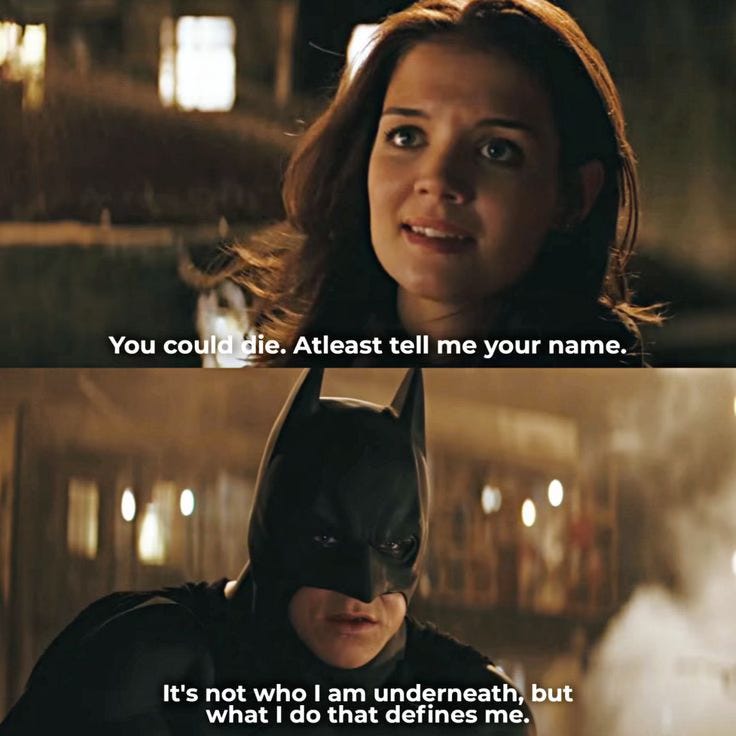 Pair of shots from Batman Begins. Rachel "You could die. At least tell me your name." Batman/Bruce "It's not who I am underneath, but what I do that defines me."