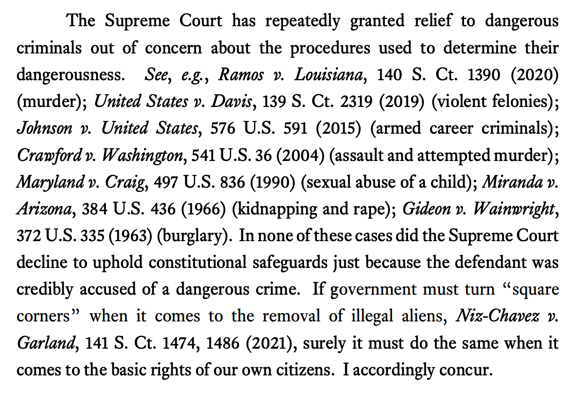 The Supreme Court has repeatedly granted relief to dangerous criminals out of concern about the procedures used to determine their dangerousness. See, e.g., Ramos v. Louisiana, 140 S. Ct. 1390 (2020) (murder); United States v. Davis, 139 S. Ct. 2319 (2019) (violent felonies); Johnson v. United States, 576 U.S. 591 (2015) (armed career criminals); Crawford v. Washington, 541 U.S. 36 (2004) (assault and attempted murder); Maryland v. Craig, 497 U.S. 836 (1990) (sexual abuse of a child); Miranda v. Arizona, 384 U.S. 436 (1966) (kidnapping and rape); Gideon v. Wainwright, 372 U.S. 335 (1963) (burglary). In none of these cases did the Supreme Court decline to uphold constitutional safeguards just because the defendant was credibly accused of a dangerous crime. If government must turn “square corners” when it comes to the removal of illegal aliens, Niz-Chavez v. Garland, 141 S. Ct. 1474, 1486 (2021), surely it must do the same when it comes to the basic rights of our own citizens. I accordingly concur.
