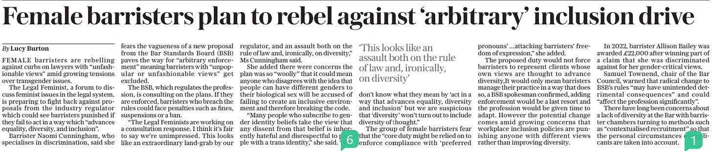 Female barristers plan to rebel against ‘arbitrary’ inclusion drive The Sunday Telegraph15 Sep 2024By Lucy Burton ‘This looks like an assault both on the rule of law and, ironically, on diversity’  FEMALE barristers are rebelling against curbs on lawyers with “unfashionable views” amid growing tensions over transgender issues.  The Legal Feminist, a forum to discuss feminist issues in the legal system, is preparing to fight back against proposals from the industry regulator which could see barristers punished if they fail to act in a way which “advances equality, diversity, and inclusion”.  Barrister Naomi Cunningham, who specialises in discrimination, said she fears the vagueness of a new proposal from the Bar Standards Board (BSB) paves the way for “arbitrary enforcement” meaning barristers with “unpopular or unfashionable views” get excluded.  The BSB, which regulates the profession, is consulting on the plans. If they are enforced, barristers who breach the rules could face penalties such as fines, suspensions or a ban.  “The Legal Feminists are working on a consultation response. I think it’s fair to say we’re unimpressed. This looks like an extraordinary land-grab by our regulator, and an assault both on the rule of law and, ironically, on diversity,” Ms Cunningham said.  She added there were concerns the plan was so “woolly” that it could mean anyone who disagrees with the idea that people can have different genders to their biological sex will be accused of failing to create an inclusive environment and therefore breaking the code.  “Many people who subscribe to gender identity beliefs take the view that any dissent from that belief is inherently hateful and disrespectful to people with a trans identity,” she said. “We don’t know what they mean by ‘act in a way that advances equality, diversity and inclusion’ but we are suspicious that ‘diversity’ won’t turn out to include diversity of thought.”  The group of female barristers fear that the “core duty might be relied on to enforce compliance with ‘preferred pronouns’…attacking barristers’ freedom of expression,” she added.  The proposed duty would not force barristers to represent clients whose own views are thought to advance diversity,It would only mean barristers manage their practice in a way that does so, a BSB spokesman confirmed, adding enforcement would be a last resort and the profession would be given time to adapt. However the potential change comes amid growing concerns that workplace inclusion policies are punishing anyone with different views rather than improving diversity.  In 2022, barrister Allison Bailey was awarded £22,000 after winning part of a claim that she was discriminated against for her gender-critical views.  Samuel Townend, chair of the Bar Council, warned that radical change to BSB’s rules “may have unintended detrimental consequences” and could “affect the profession significantly”.  There have long been concerns about a lack of diversity at the Bar with barrister chambers turning to methods such as “contextualised recruitment” so that the personal circumstances of applicants are taken into account.  Article Name:Female barristers plan to rebel against ‘arbitrary’ inclusion drive Publication:The Sunday Telegraph Author:By Lucy Burton Start Page:8 End Page:8