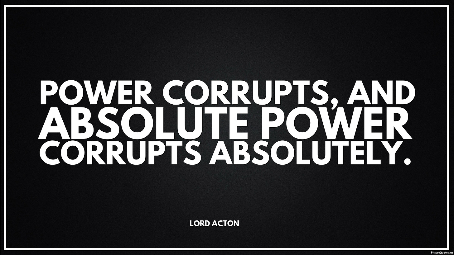 Power corrupts, and absolute power corrupts absolutely. - Lord Acton | id: 5677