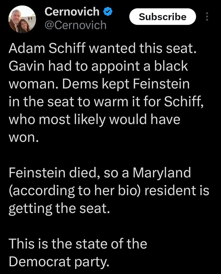 May be a graphic of 1 person and text that says '10:29 5G 18% Post Gregg Re and Lindy Lou liked Cernovich @Cernovich Subscribe Adam Schiff wanted this seat. Gavin had to appoint a black woman. Dems kept Feinstein in the seat to warm it for Schiff, who most likely would have won. Feinstein died, so a Maryland (according to her bio) resident is getting the seat. This is the state of the Democrat party. 8:00 CAME TANGEIS Post your rep'