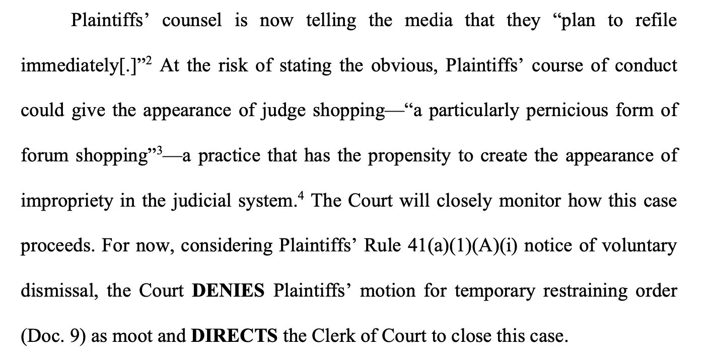 Plaintiffs’ counsel is now telling the media that they “plan to refile immediately[.]”2 At the risk of stating the obvious, Plaintiffs’ course of conduct could give the appearance of judge shopping—“a particularly pernicious form of forum shopping”3—a practice that has the propensity to create the appearance of impropriety in the judicial system.4 The Court will closely monitor how this case proceeds. For now, considering Plaintiffs’ Rule 41(a)(1)(A)(i) notice of voluntary dismissal, the Court DENIES Plaintiffs’ motion for temporary restraining order (Doc. 9) as moot and DIRECTS the Clerk of Court to close this case.