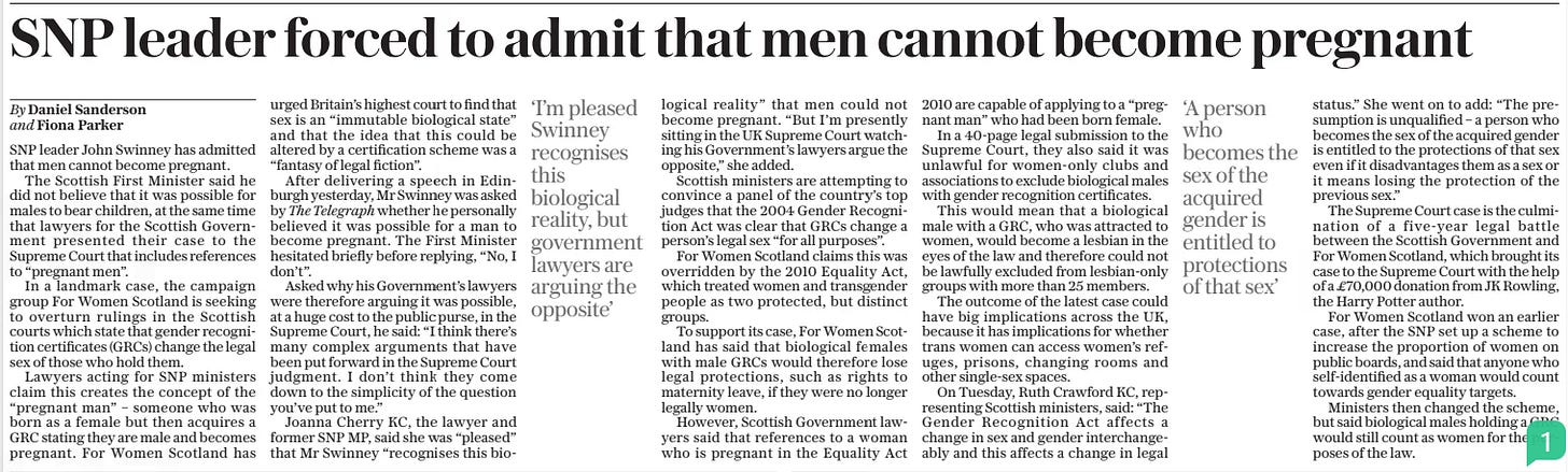 SNP leader forced to admit that men cannot become pregnant The Daily Telegraph28 Nov 2024By Daniel Sanderson and Fiona Parker SNP leader John Swinney has admitted that men cannot become pregnant.  The Scottish First Minister said he did not believe that it was possible for males to bear children, at the same time that lawyers for the Scottish Government presented their case to the Supreme Court that includes references to “pregnant men”.  In a landmark case, the campaign group For Women Scotland is seeking to overturn rulings in the Scottish courts which state that gender recognition certificates (GRCS) change the legal sex of those who hold them.  Lawyers acting for SNP ministers claim this creates the concept of the “pregnant man” – someone who was born as a female but then acquires a GRC stating they are male and becomes pregnant. For Women Scotland has urged Britain’s highest court to find that sex is an “immutable biological state” and that the idea that this could be altered by a certification scheme was a “fantasy of legal fiction”.  After delivering a speech in Edinburgh yesterday, Mr Swinney was asked by The Telegraph whether he personally believed it was possible for a man to become pregnant. The First Minister hesitated briefly before replying, “No, I don’t”.  Asked why his Government’s lawyers were therefore arguing it was possible, at a huge cost to the public purse, in the Supreme Court, he said: “I think there’s many complex arguments that have been put forward in the Supreme Court judgment. I don’t think they come down to the simplicity of the question you’ve put to me.”  Joanna Cherry KC, the lawyer and former SNP MP, said she was “pleased” that Mr Swinney “recognises this biological  ‘I’m pleased Swinney recognises this biological reality, but government lawyers are arguing the opposite’  reality” that men could not become pregnant. “But I’m presently sitting in the UK Supreme Court watching his Government’s lawyers argue the opposite,” she added.  Scottish ministers are attempting to convince a panel of the country’s top judges that the 2004 Gender Recognition Act was clear that GRCS change a person’s legal sex “for all purposes”.  For Women Scotland claims this was overridden by the 2010 Equality Act, which treated women and transgender people as two protected, but distinct groups.  To support its case, For Women Scotland has said that biological females with male GRCS would therefore lose legal protections, such as rights to maternity leave, if they were no longer legally women.  However, Scottish Government lawyers said that references to a woman who is pregnant in the Equality Act 2010 are capable of applying to a “pregnant man” who had been born female.  In a 40-page legal submission to the Supreme Court, they also said it was unlawful for women-only clubs and associations to exclude biological males with gender recognition certificates.  This would mean that a biological male with a GRC, who was attracted to women, would become a lesbian in the eyes of the law and therefore could not be lawfully excluded from lesbian-only groups with more than 25 members.  The outcome of the latest case could have big implications across the UK, because it has implications for whether trans women can access women’s refuges, prisons, changing rooms and other single-sex spaces.  On Tuesday, Ruth Crawford KC, representing Scottish ministers, said: “The Gender Recognition Act affects a change in sex and gender interchangeably and this affects a change in legal  ‘A person who becomes the sex of the acquired gender is entitled to protections of that sex’  status.” She went on to add: “The presumption is unqualified – a person who becomes the sex of the acquired gender is entitled to the protections of that sex even if it disadvantages them as a sex or it means losing the protection of the previous sex.”  The Supreme Court case is the culmination of a five-year legal battle between the Scottish Government and For Women Scotland, which brought its case to the Supreme Court with the help of a £70,000 donation from JK Rowling, the Harry Potter author.  For Women Scotland won an earlier case, after the SNP set up a scheme to increase the proportion of women on public boards, and said that anyone who self-identified as a woman would count towards gender equality targets.  Ministers then changed the scheme, but said biological males holding a GRC would still count as women for the purposes of the law.  Article Name:SNP leader forced to admit that men cannot become pregnant Publication:The Daily Telegraph Author:By Daniel Sanderson and Fiona Parker Start Page:12 End Page:12