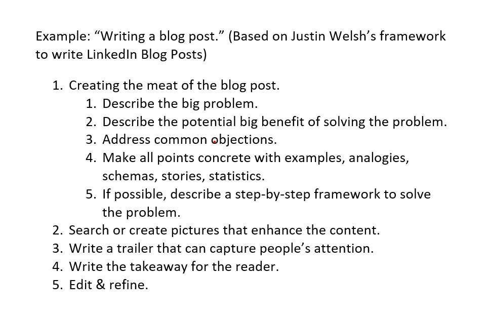 Example: “Writing a blog post.” (based on Justin Welsh’s framework to write LinkedIn Blog Posts)  Creating the meat of the blog post.  Describe the big problem.  Describe the potential big benefit of solving the problem.  Address common objections.  Make all points concrete with examples, analogies, schemas, stories, statistics.  If possible, describe a step-by-step framework to solve the problem.  Search or create pictures that enhance the content.  Write a trailer that can capture people’s attention.  Write the takeaway for the reader.  Edit & refine.