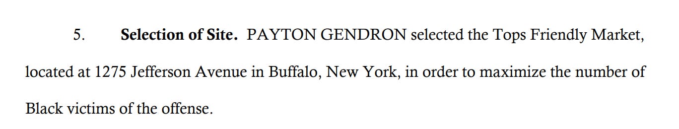 5. Selection of Site. PAYTON GENDRON selected the Tops Friendly Market, located at 1275 Jefferson Avenue in Buffalo, New York, in order to maximize the number of Black victims of the offense.