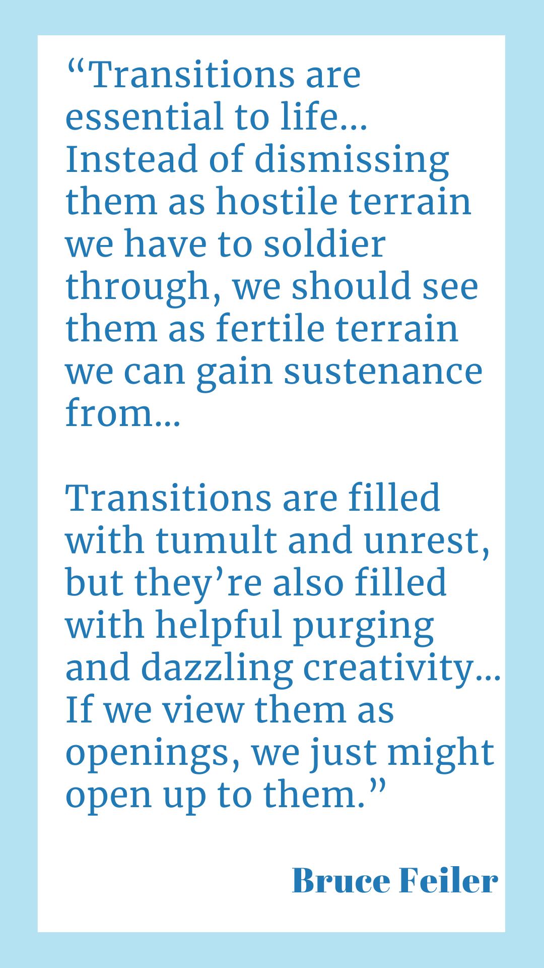 “Transitions are essential to life. Instead of dismissing them as hostile terrain we have to soldier through, we should see them as fertile terrain we can gain sustenance from…Transitions are filled with tumult and unrest, but they’re also filled with helpful purging and dazzling creativity…If we view them as openings, we just might open up to them,” said Bruce Feiler.
