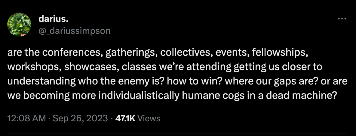 tweet by @_dariussimpson: "are the conferences, gatherings, collectives, events, fellowships, workshops, showcases, classes we're attending getting us closer to understanding who the enemy is? how to win? where our gaps are? or are we becoming more individualistically humane cogs in a dead machine?