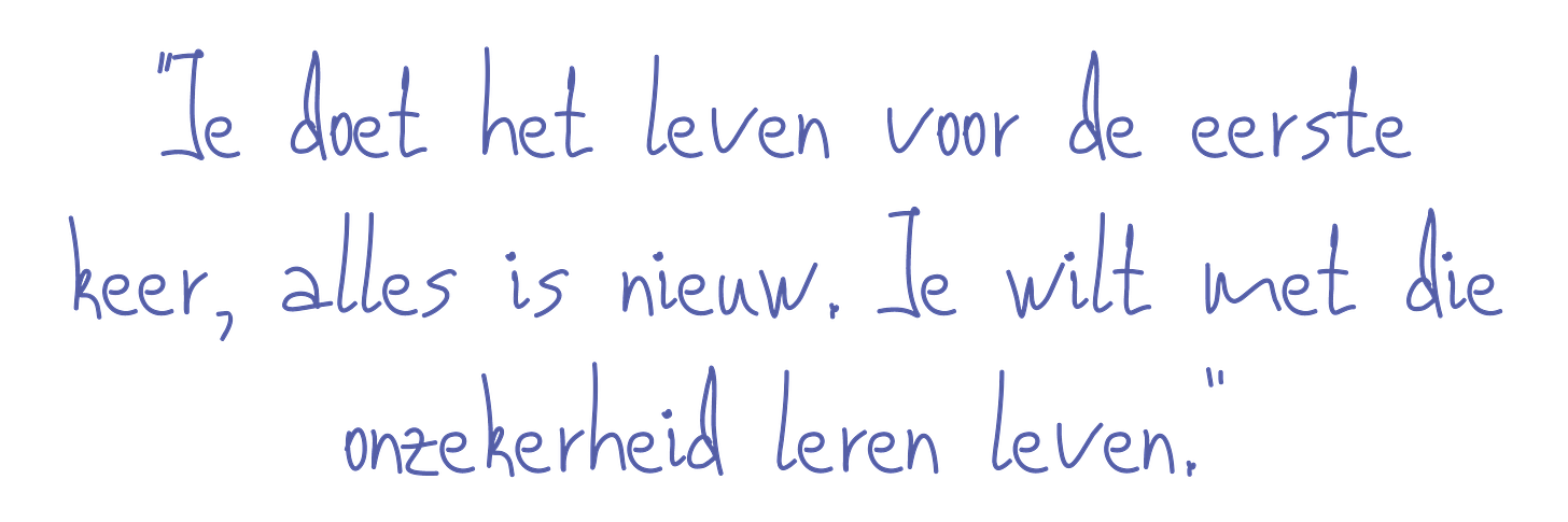 Je doet het leven voor de eerste keer. Alles is nieuw. Het is de kunst om met die onzekerheid te leren leven.