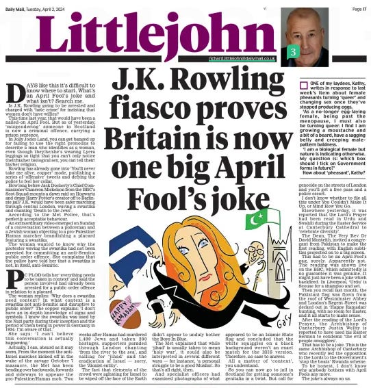 LITTLEJOHN Daily Mail2 Apr 2024Richard.littlejohn@dailymail.co.uk  DAYS like this it’s difficult to know where to start. What’s an april Fool’s joke and what isn’t? search me. Is J.K. Rowling going to be arrested and charged with ‘hate crime’ for insisting that women don’t have willies?  This time last year, that would have been a nailed- on april Fool. But as of yesterday, ‘ misgendering’ someone in scotland is now a criminal offence, carrying a prison sentence.  In Jolly Jocko Land, you can get banged up for failing to use the right pronouns to describe a man who identifies as a woman, even though they/he/she’s wearing Lycra leggings so tight that you can’t only notice their/his/her biological sex, you can tell their/ his/her religion.  Rowling has already gone into ‘you’ll never take me alive, copper’ mode, publishing a series of ‘offensive’ tweets and defying the police to feel her collar.  How long before Jack Docherty’s Chief Commissioner Cameron Miekelson from the BBC’s scot squad mounts a dawn raid on Hogwarts and drags Harry Potter’s creator off to Barlinnie jail? J.K. would have been safer marching through central London, waving a swastika and chanting ‘Death to the Jews’.  according to the Met Police, that’s perfectly acceptable behaviour.  an extraordinary video emerged on sunday of a conversation between a policeman and a Jewish woman objecting to a pro-Palestine/ Hamas marcher brandishing a placard featuring a swastika.  The woman wanted to know why the protester waving the swastika had not been arrested for committing an anti-semitic public order offence. she complains that the police have told her that a swastika is not, in itself, anti-semitic.  PC PLOD tells her ‘everything needs to be taken in context’ and said the person involved had already been arrested for a public order offence in relation to a placard. The woman replies: ‘Why does a swastika need context? In what context is a swastika not anti-semitic and disruptive to public order?’ The copper explains: ‘I don’t have an in- depth knowledge of signs and symbols. I know the swastika was used by the Nazi party during their inception and the period of them being in power in Germany in 1934. I’m aware of that.’  she says: ‘ I can’t believe this conversation is actually happening.’  actually, I can, absurd as it may seem. From the moment the antiIsrael marches kicked off in the wake of the savage october 7 massacre, the Met has been bending over backwards, forwards and sideways to appease the pro-Palestine/Hamas mob. Two weeks after Hamas had murdered 1,400 Jews and taken 200 hostages, supporters paraded through London chanting ‘from the river to the sea’, and calling for ‘ jihad’ and the eradication of Israel — sorry, the ‘Zionist entity’.  The fact that elements of the crowd were agitating for Israel to be wiped off the face of the Earth didn’t appear to unduly bother the Boys In Blue.  The Met explained that while ‘jihad’ is usually taken to mean ‘ holy war’, it could also be interpreted in several different ways — for instance, ‘a personal struggle to be a good Muslim’. so that’s all right, then.  and specialist officers had examined photographs of what appeared to be an Islamic state flag and concluded that the white squiggles on a black background weren’t an exact match for the IsIs version. Therefore, no case to answer.  all a matter of ‘ context’, you understand.  so you can now go to jail in scotland for getting someone’s genitalia in a twist. But call for genocide on the streets of London and you’ll get a free pass and a police escort.  I don’t know whether to file all this under you Couldn’t Make It Up, or Mind How you Go.  Elsewhere yesterday, it was reported that the Lord’s Prayer had been read in Urdu and swahili during the Easter service at Canterbury Cathedral to ‘celebrate diversity’.  The Dean, The Very Rev Dr David Monteith, invited a congregant from Pakistan to make the first reading, with English subtitles projected on to a big screen.  This had to be an april Fool’s gag, surely. apparently not. The reading was shown live on the BBC, which admittedly is no guarantee it was genuine. It might just have been a joke which backfired. In Liverpool, ‘Urdu’ is scouse for a shampoo and set.  Then you recall last month, the Pakistani flag was flown from the roof of Westminster abbey and London’s Regent street was decked out in ‘Happy Ramadan’ bunting, with no room for Easter, and it all starts to make sense.  after the reading of the Lord’s Prayer, the archbishop of Canterbury Justin Welby is reported to have used his Easter sermon to condemn ‘the evil of people smugglers’.  That has to be a joke. This is the same archbishop of Canterbury who recently led the opposition in the Lords to the Government’s ‘stop the boats’ Rwanda scheme.  To be honest, I don’t know why anybody bothers with april Fools any more.  The joke’s always on us.  Article Name:LITTLEJOHN Publication:Daily Mail Author:Richard.littlejohn@dailymail.co.uk Start Page:17 End Page:17