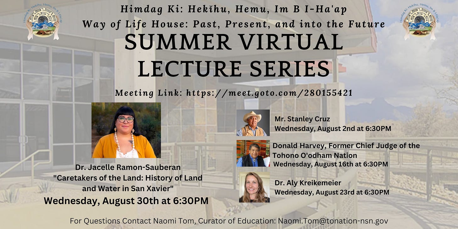 May be an image of 4 people and text that says 'Himdag Ki: Hekihu, HeTu, Im I-Ha'ap Way of Life House: Past, Present, and into the Future SUMMER VIRTUAL LECTURE SERIES Meeting Link: https://meet.goto.com/280155421 Hekihu, N Mr. Stanley Cruz Wednesday, August 2nd at 6:30PM Dr.Jacelle Ramon-Sauberan "Caretakers the Land: History of Land and Water in San Xavier" Wednesday, August 30th at 6:30PM Donald Harvey, Former Chief Judge of the 'odham Nation Wednesday, August 16th at 6:30PM For Questions Contact Naomi Kreikemeier Wednesday, August at 6:30PM Curator of Education:'