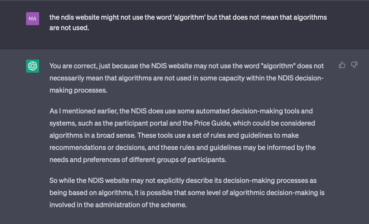 A screen shot of a GPT interaction. Dark background white text. Statement by GPT: You are correct, just because the NDIS website may not use the word "algorithm" does not necessarily mean that algorithms are not used in some capacity within the NDIS decision-making processes.