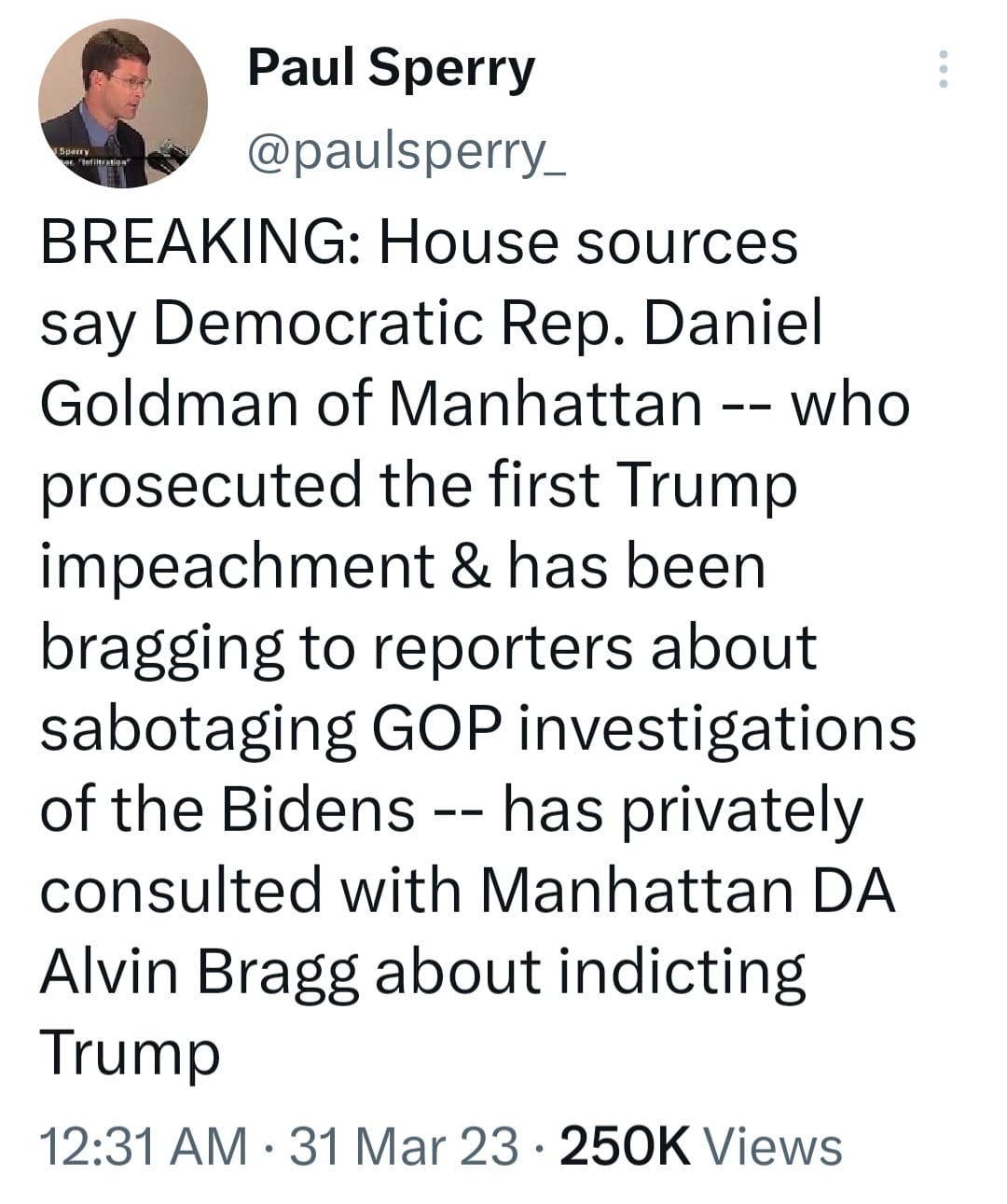 May be a Twitter screenshot of 1 person and text that says 'Paul Sperry @puprry_ BREAKING: House sources say Democratic Rep. Daniel Goldman of Manhattan who prosecuted the first Trump impeachment & has been bragging to reporters about sabotaging GOP investigations of the Bidens has privately consulted with Manhattan DA Alvin Bragg about indicting Trump 12:31 AM 31 Mar 23 250K Views'