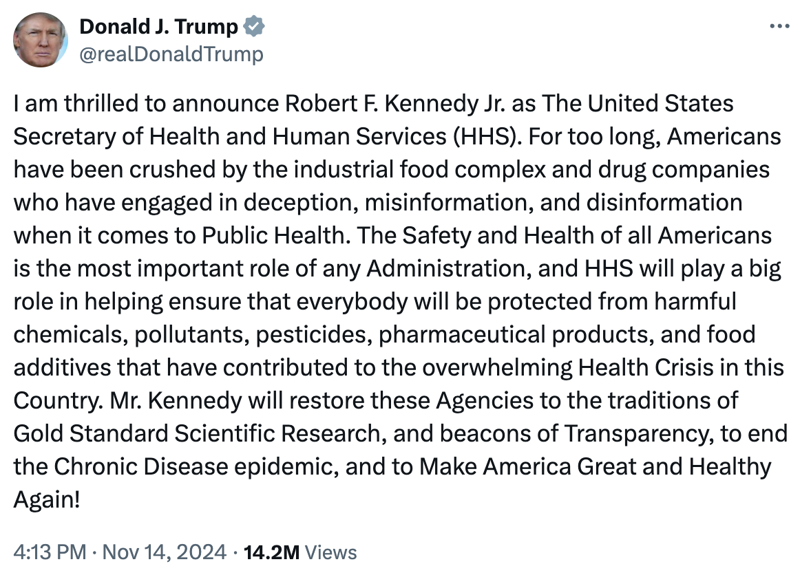 I am thrilled to announce Robert F. Kennedy Jr. as The United States Secretary of Health and Human Services (HHS). For too long, Americans have been crushed by the industrial food complex and drug companies who have engaged in deception, misinformation, and disinformation when it comes to Public Health. The Safety and Health of all Americans is the most important role of any Administration, and HHS will play a big role in helping ensure that everybody will be protected from harmful chemicals, pollutants, pesticides, pharmaceutical products, and food additives that have contributed to the overwhelming Health Crisis in this Country. Mr. Kennedy will restore these Agencies to the traditions of Gold Standard Scientific Research, and beacons of Transparency, to end the Chronic Disease epidemic, and to Make America Great and Healthy Again!