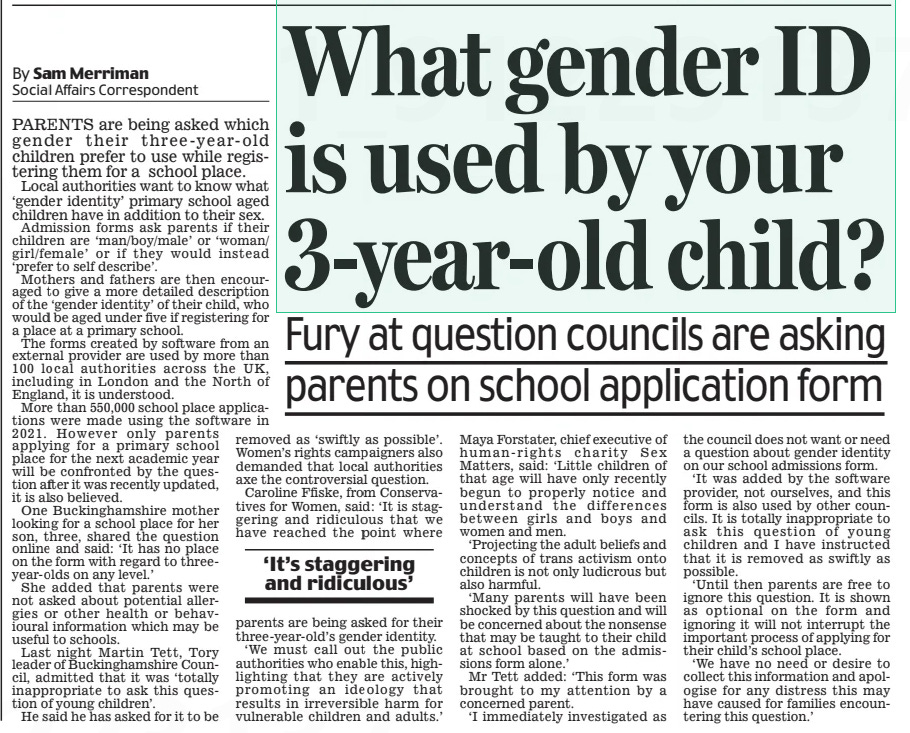 What gender ID is used by your 3-year-old child? Fury at question councils are asking parents on school application form Daily Mail11 Nov 2024By Sam Merriman Social Affairs Correspondent PARENTS are being asked which gender their three-year-old children prefer to use while registering them for a school place.  Local authorities want to know what ‘gender identity’ primary school aged children have in addition to their sex.  Admission forms ask parents if their children are ‘man/boy/male’ or ‘woman/ girl/female’ or if they would instead ‘prefer to self describe’.  Mothers and fathers are then encouraged to give a more detailed description of the ‘gender identity’ of their child, who would be aged under five if registering for a place at a primary school.  The forms created by software from an external provider are used by more than 100 local authorities across the UK, including in London and the North of England, it is understood.  More than 550,000 school place applications were made using the software in 2021. However only parents applying for a primary school place for the next academic year will be confronted by the question after it was recently updated, it is also believed.  One Buckinghamshire mother looking for a school place for her son, three, shared the question online and said: ‘It has no place on the form with regard to threeyear-olds on any level.’  She added that parents were not asked about potential allergies or other health or behavioural information which may be useful to schools.  Last night Martin Tett, Tory leader of Buckinghamshire Council, admitted that it was ‘totally inappropriate to ask this question of young children’.  He said he has asked for it to be  ‘It’s staggering and ridiculous’  removed as ‘swiftly as possible’. Women’s rights campaigners also demanded that local authorities axe the controversial question. Caroline Ffiske, from Conservatives for Women, said: ‘It is staggering and ridiculous that we have reached the point where parents are being asked for their three-year-old’s gender identity.  ‘We must call out the public authorities who enable this, highlighting that they are actively promoting an ideology that results in irreversible harm for vulnerable children and adults.’  Maya Forstater, chief executive of human-rights charity Sex Matters, said: ‘Little children of that age will have only recently begun to properly notice and understand the differences between girls and boys and women and men.  ‘Projecting the adult beliefs and concepts of trans activism onto children is not only ludicrous but also harmful.  ‘Many parents will have been shocked by this question and will be concerned about the nonsense that may be taught to their child at school based on the admissions form alone.’  Mr Tett added: ‘This form was brought to my attention by a concerned parent.  ‘I immediately investigated as the council does not want or need a question about gender identity on our school admissions form.  ‘It was added by the software provider, not ourselves, and this form is also used by other councils. It is totally inappropriate to ask this question of young children and I have instructed that it is removed as swiftly as possible.  ‘Until then parents are free to ignore this question. It is shown as optional on the form and ignoring it will not interrupt the important process of applying for their child’s school place.  ‘We have no need or desire to collect this information and apologise for any distress this may have caused for families encountering this question.’  Article Name:What gender ID is used by your 3-year-old child? Publication:Daily Mail Author:By Sam Merriman Social Affairs Correspondent Start Page:11 End Page:11