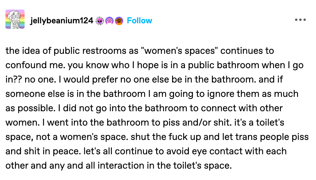 the idea of public restrooms as "women's spaces" continues to confound me. you know who I hope is in a public bathroom when I go in?? no one. I would prefer no one else be in the bathroom. and if someone else is in the bathroom I am going to ignore them as much as possible. I did not go into the bathroom to connect with other women. I went into the bathroom to piss and/or shit. it's a toilet's space, not a women's space. shut the fuck up and let trans people piss and shit in peace. let's all continue to avoid eye contact with each other and any and all interaction in the toilet's space.