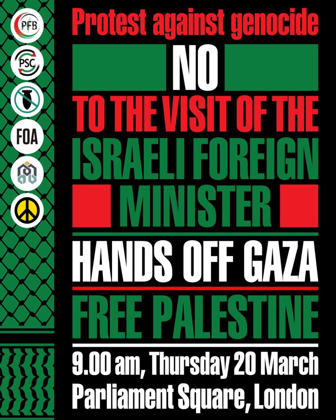May be an image of text that says "PFB FOA ጥ の Protest against genocide NO TO THE VISIT OF HE ISRAELI FOREIGN MINISTER HANDS OFF GAZA FREE PALESTINE 9.00 9.00am, am, Thursday 20 March Parliament Square, London" May be an image of text that says "PFB FOA ጥ の Protest against genocide NO TO THE VISIT OF HE ISRAELI FOREIGN MINISTER HANDS OFF GAZA FREE PALESTINE 9.00 9.00am, am, Thursday 20 March Parliament Square, London"