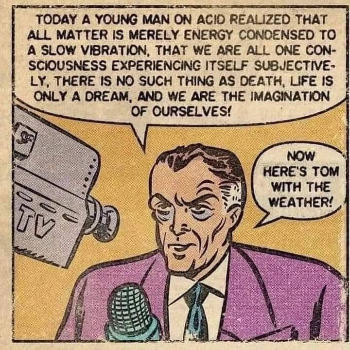 May be an image of Superman and text that says 'TODAY A YOUNG MAN ON ACID REALIZED THAT ALL MATTER IS MERELY ENERGY CONDENSED το A SLOW VIBRATION, THAT WE ARE ALL ONE CON- SCIOUSNESS EXPERIENCING ITSELF SUBJECTIVE- LÝ, THERE IS NO SUCH THING AS DEATH, LIFE IS ONLY A DREAM, AND WE ARE THE IMAGINATION OF OURSELVES! NOW HERE'S TOM WITH THE WEATHER! TV'