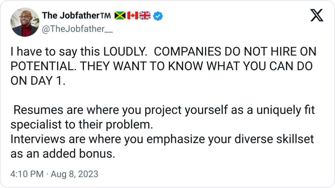 The Jobfather™️ 🇯🇲🇨🇦🇬🇧 @TheJobfather__ I have to say this LOUDLY.  COMPANIES DO NOT HIRE ON POTENTIAL. THEY WANT TO KNOW WHAT YOU CAN DO ON DAY 1.   Resumes are where you project yourself as a uniquely fit specialist to their problem. Interviews are where you emphasize your diverse skillset as an added bonus.