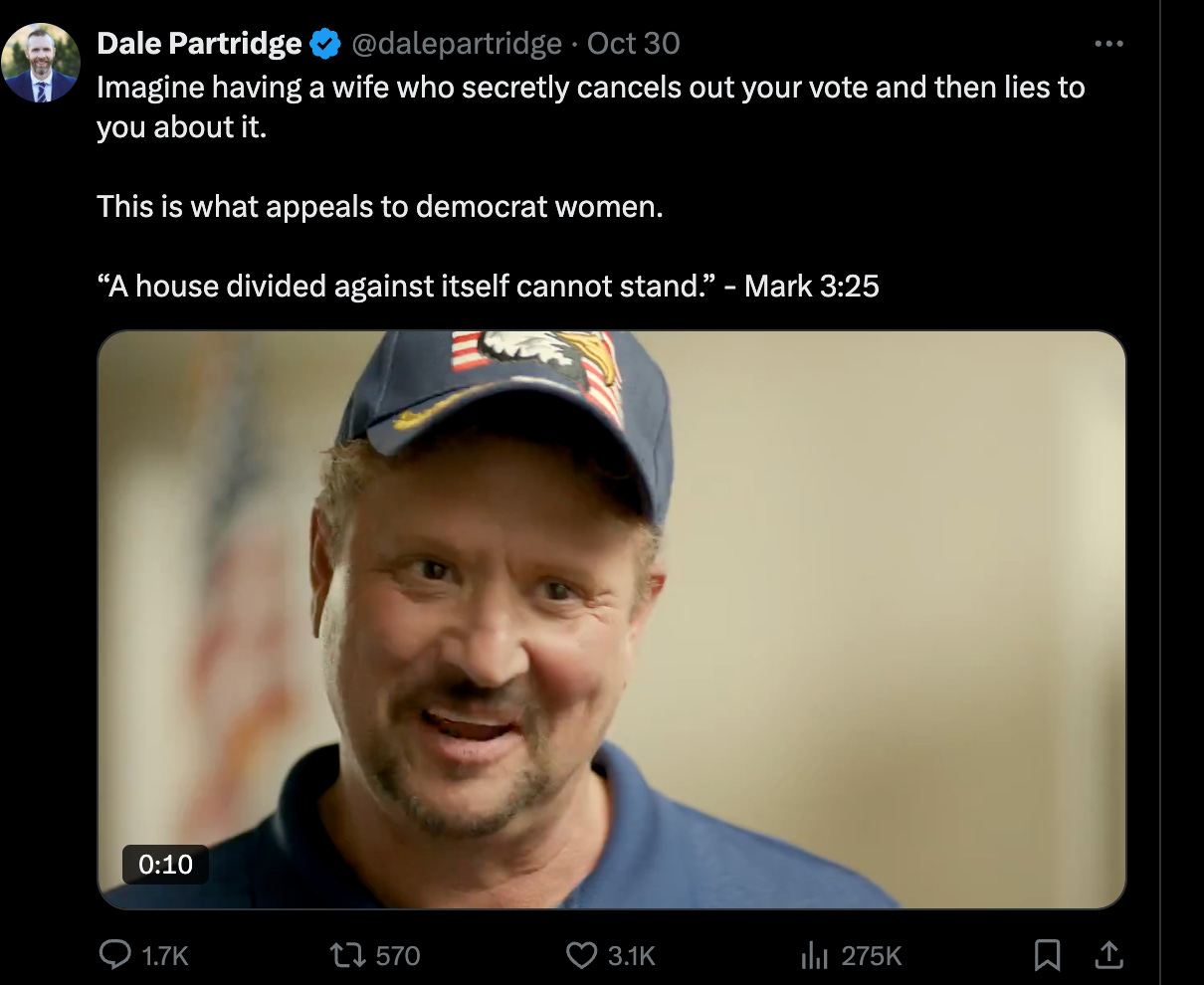 Dale Partridge: "Imagine having a wife who secretly cancels out your vote and then lies to you about it.   This is what appeals to democrat women.   “A house divided against itself cannot stand.” - Mark 3:25"