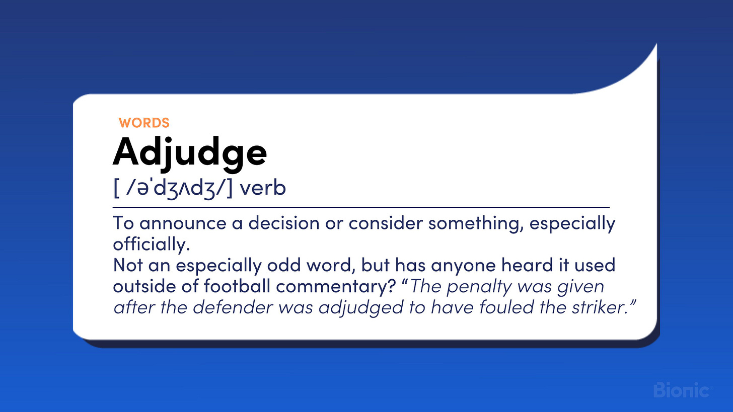 Adjudge. Verb. To announce a decision or consider something, especially officially.  Not an especially odd word, but has anyone heard it used outside of football commentary? “The penalty was given after the defender was adjudged to have fouled the striker.”