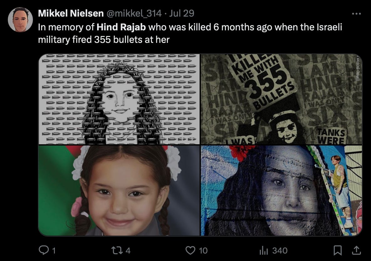 a tweet from Mikkel Nielson, reading, "In memory of Hind Rajab who was killed 6 months ago when the Israeli military fired 355 bullets at her.” The tweet features four works of art: one with a black and white rendering of Hind and bullets lined up across the page, superimposed onto the drawing of her face, one hyperrealistic portrait of Hind with two braids and the Palestinian flag behind her, one rendering of Hind holding signs with the gruesome details of Hind’s death stated in the first person (such as, “I was only six,” “They killed me with 355 bullets”), one mural with hind’s face and the colors of the Palestinian flag woven into her hair. The tweet has ten likes, from July 29 2024