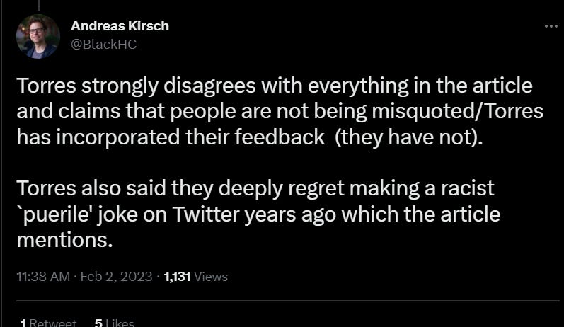 Torres strongly disagrees with everything in the article and claims that people are not being misquoted/Torres has incorporated their feedback  (they have not).  Torres also said they deeply regret making a racist `puerile' joke on Twitter years ago which the article mentions.