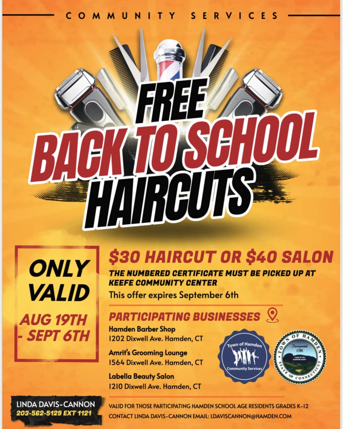 May be an image of text that says 'COMMUNITY SERVICES FREE BACK TO SCHOOL HAIRCUTS ONLY $30 HAIRCUT OR $40 SALON TH NUMBERED CERTIFICATE MUST BE PICKED UP AT VALID KEEFE COMMUNITY CENTER This offer expires September 6th AUG 19TH SEPT 6TH PARTICIPATING BUSINESSES Hamden Barber Shop 1202 Dixwell Ave. Hamden, CT Amrit's Grooming Lounge 1564 Dixwell Ave. Hamden, CT Town Hamden メガイト Community Services Labella Beauty Salon 1210 Dixwell Ave. Hamden, CT 0 নাব LINDA DAVIS-CANNON DAVIS- 203-562- 203-562-5129EXT1121 5129 EXT 1121 TATI VALID FOR THOSE PARTICIPATING HAMDEN SCHOOL AGE RESIDENTS GRADESK-12 CONTACT LINDA DAVIS-CANNON EMAIL: DAVISCANNON@HAMDEN.COM'