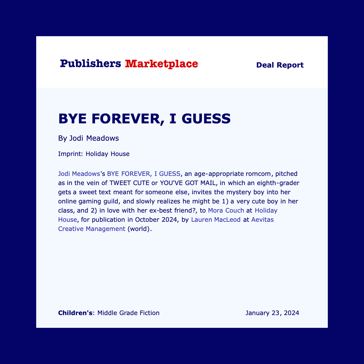 Jodi Meadows's BYE FOREVER, I GUESS, an age-appropriate romcom, pitched as in the vein of TWEET CUTE or YOU'VE GOT MAIL, in which an eighth-grader gets a sweet text meant for someone else, invites the mystery boy into her online gaming guild, and slowly realizes he might be 1) a very cute boy in her class, and 2) in love with her ex-best friend?, to Mora Couch at Holiday House, for publication in October 2024, by Lauren MacLeod at Aevitas Creative Management (world).
