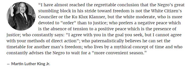 “I have almost reached the regrettable conclusion that the Negro's great stumbling block in his stride toward freedom is not the White Citizen's Counciler or the Ku Klux Klanner, but the white moderate, who is more devoted to "order" than to justice; who prefers a negative peace which is the absence of tension to a positive peace which is the presence of justice; who constantly says: "I agree with you in the goal you seek, but I cannot agree with your methods of direct action"; who paternalistically believes he can set the timetable for another man's freedom; who lives by a mythical concept of time and who constantly advises the Negro to wait for a "more convenient season.”
