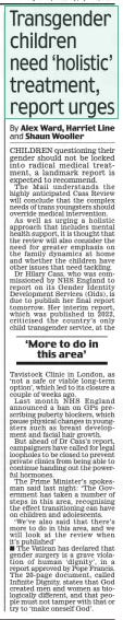 Transgender children need ‘holistic’ treatment, report urges Daily Mail9 Apr 2024By Alex Ward, Harriet Line and Shaun Wooller CHILDREN questioning their gender should not be locked into radical medical treatment, a landmark report is expected to recommend. The Mail understands the highly anticipated Cass Review will conclude that the complex needs of trans youngsters should override medical intervention. As well as urging a holistic approach that includes mental health support, it is thought that the review will also consider the need for greater emphasis on the family dynamics at home and whether the children have other issues that need tackling. Dr Hilary Cass, who was commissioned by NHS England to report on its Gender Identity Development Services (Gids), is due to publish her final report tomorrow. Her interim report, which was published in 2022, criticised the country’s only child transgender service, at the ‘More to do in this area’ Tavistock Clinic in London, as ‘not a safe or viable long-term option’, which led to its closure a couple of weeks ago. Last month NHS England announced a ban on GPs prescribing puberty blockers, which pause physical changes in youngsters such as breast development and facial hair growth. But ahead of Dr Cass’s report, campaigners have called for legal loopholes to be closed to prevent private clinics from being able to continue handing out the powerful hormones. The Prime Minister’s spokesman said last night: ‘The Government has taken a number of steps in this area, recognising the effect transitioning can have on children and adolescents. ‘We’ve also said that there’s more to do in this area, and we will look at the review when it’s published’ The Vatican has declared that gender surgery is a grave violation of human ‘dignity’, in a report approved by Pope Francis. The 20-page document, called Infinite Dignity, states that God created men and women as biologically different, and that people must not tamper with that or try to ‘make oneself God’. Article Name:Transgender children need ‘holistic’ treatment, report urges Publication:Daily Mail Author:By Alex Ward, Harriet Line and Shaun Wooller Start Page:10 End Page:10