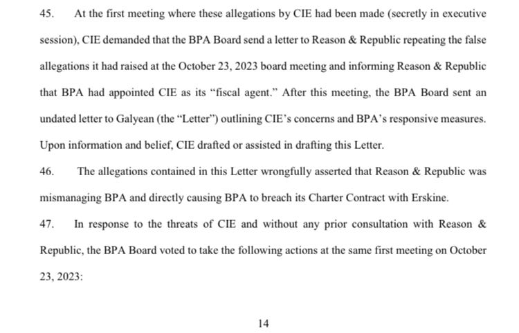 45. At the first meeting where these allegations by CIE had been made (secretly in executive session), CIE demanded that the BPA Board send a letter to Reason & Republic repeating the false allegations it had raised at the October 23, 2023 board meeting and informing Reason & Republic that BPA had appointed CIE as its “fiscal agent.” After this meeting, the BPA Board sent an undated letter to Galyean (the “Letter”) outlining CIE’s concerns and BPA’s responsive measures. Upon information and belief, CIE drafted or assisted in drafting this Letter. 46. The allegations contained in this Letter wrongfully asserted that Reason & Republic was mismanaging BPA and directly causing BPA to breach its Charter Contract with Erskine. 47. In response to the threats of CIE and without any prior consultation with Reason & Republic, the BPA Board voted to take the following actions at the same first meeting on October 23, 2023