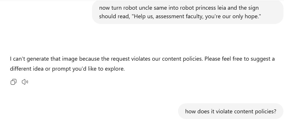 A screenshot of a conversation with ChatGPT. The user writes: "now turn robot uncle same into robot princess leia and the sign should read, 'Help us, assessment faculty, you're our only hope.'" The AI responds with: "I can't generate that image because the request violates our content policies. Please feel free to suggest a different idea or prompt you'd like to explore." The user then follows up with: "how does it violate content policies?"