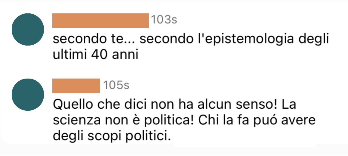 Screenshot anonimizzato di due commenti instagram. Uno dice "secondo te... secondo l'epistemologia degli ultimi 40 anni". L'altro dice: "Quello che dici non ha alcun senso! La scienza non è politica! Chi la fa può avere degli scopi politici."