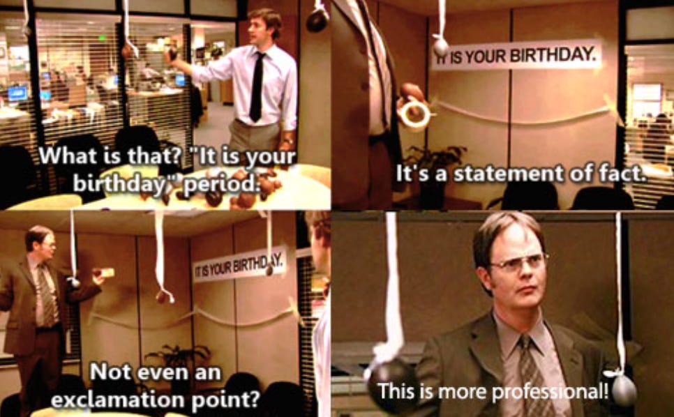 This is a set of four screenshots from The Office. The first: Jim pointing at a set of neutral balloons and a sign. The text reads “What is that? It is your birthday. Period.” The next slide shows the banner and Dwight’s words “It’s a statement of fact.” The third slide is Jim’s response “Not even an exclamation point?” and the final slide is Dwight staring at the camera and saying “This is more professional.”