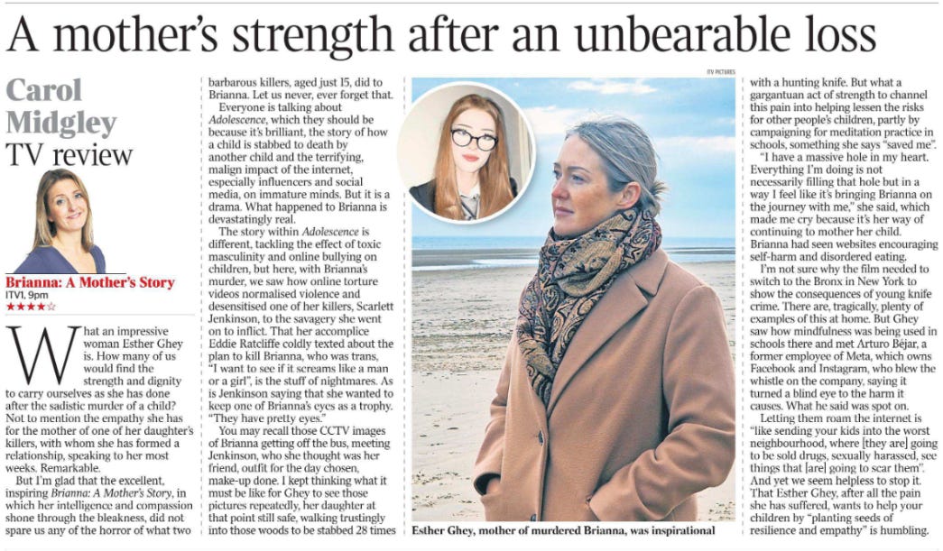 A mother’s strength after an unbearable loss TV review Carol Midgley  Esther Ghey, mother of murdered Brianna, was inspirational Next image › Brianna: A Mother’s Story ITV1, 9pm ★★★★☆  What an impressive woman Esther Ghey is. How many of us would find the strength and dignity to carry ourselves as she has done after the sadistic murder of a child? Not to mention the empathy she has for the mother of one of her daughter’s killers, with whom she has formed a relationship, speaking to her most weeks. Remarkable.  But I’m glad that the excellent, inspiring Brianna: A Mother’s Story, in which her intelligence and compassion shone through the bleakness, did not spare us any of the horror of what two barbarous killers, aged just 15, did to Brianna. Let us never, ever forget that.  Everyone is talking about Adolescence, which they should be because it’s brilliant, the story of how a child is stabbed to death by another child and the terrifying, malign impact of the internet, especially influencers and social media, on immature minds. But it is a drama. What happened to Brianna is devastatingly real.  The story within Adolescence is different, tackling the effect of toxic masculinity and online bullying on children, but here, with Brianna’s murder, we saw how online torture videos normalised violence and desensitised one of her killers, Scarlett Jenkinson, to the savagery she went on to inflict. That her accomplice Eddie Ratcliffe coldly texted about the plan to kill Brianna, who was trans, “I want to see if it screams like a man or a girl”, is the stuff of nightmares. As is Jenkinson saying that she wanted to keep one of Brianna’s eyes as a trophy. “They have pretty eyes.”  You may recall those CCTV images of Brianna getting off the bus, meeting Jenkinson, who she thought was her friend, outfit for the day chosen, make-up done. I kept thinking what it must be like for Ghey to see those pictures repeatedly, her daughter at that point still safe, walking trustingly into those woods to be stabbed 28 times with a hunting knife. But what a gargantuan act of strength to channel this pain into helping lessen the risks for other people’s children, partly by campaigning for meditation practice in schools, something she says “saved me”.  “I have a massive hole in my heart. Everything I’m doing is not necessarily filling that hole but in a way I feel like it’s bringing Brianna on the journey with me,” she said, which made me cry because it’s her way of continuing to mother her child. Brianna had seen websites encouraging self-harm and disordered eating.  I’m not sure why the film needed to switch to the Bronx in New York to show the consequences of young knife crime. There are, tragically, plenty of examples of this at home. But Ghey saw how mindfulness was being used in schools there and met Arturo Béjar, a former employee of Meta, which owns Facebook and Instagram, who blew the whistle on the company, saying it turned a blind eye to the harm it causes. What he said was spot on.  Letting them roam the internet is “like sending your kids into the worst neighbourhood, where [they are] going to be sold drugs, sexually harassed, see things that [are] going to scar them’’. And yet we seem helpless to stop it. That Esther Ghey, after all the pain she has suffered, wants to help your children by “planting seeds of resilience and empathy” is humbling.