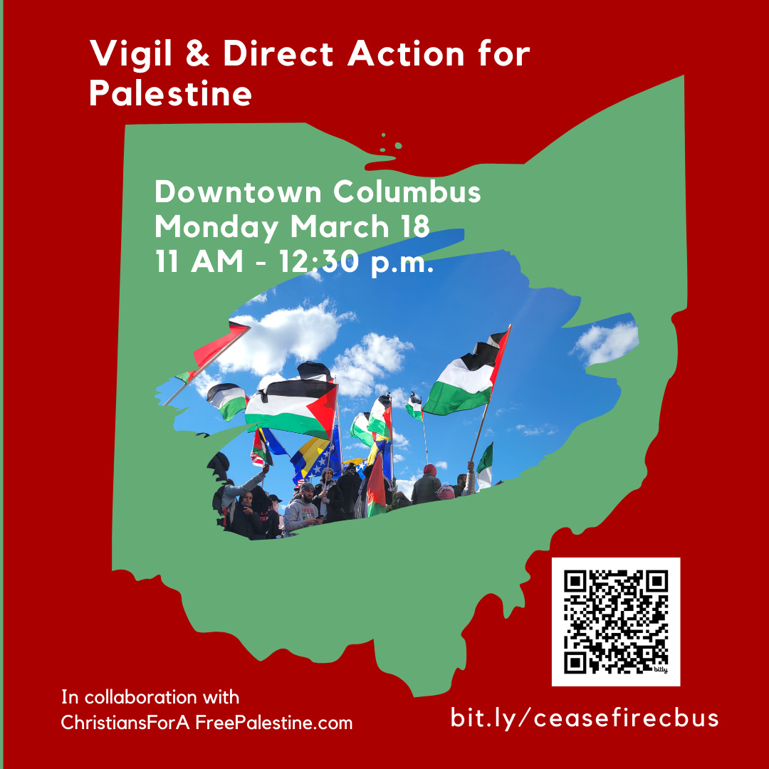 Alt text: Square with red background and the shape of the state of Ohio in green, with a cutaway showing a photo of several people waving Palestinian flags against a blue sky. There is a QR code in the bottom right. The text reads, "Vigil & Direct Action For Palestine, Downtown Columbus, Monday, March 18, 11 am - 12:30 pm, in collaboration with ChristiansForAFreePalestine.com; bit.ly/ceasefirecbus