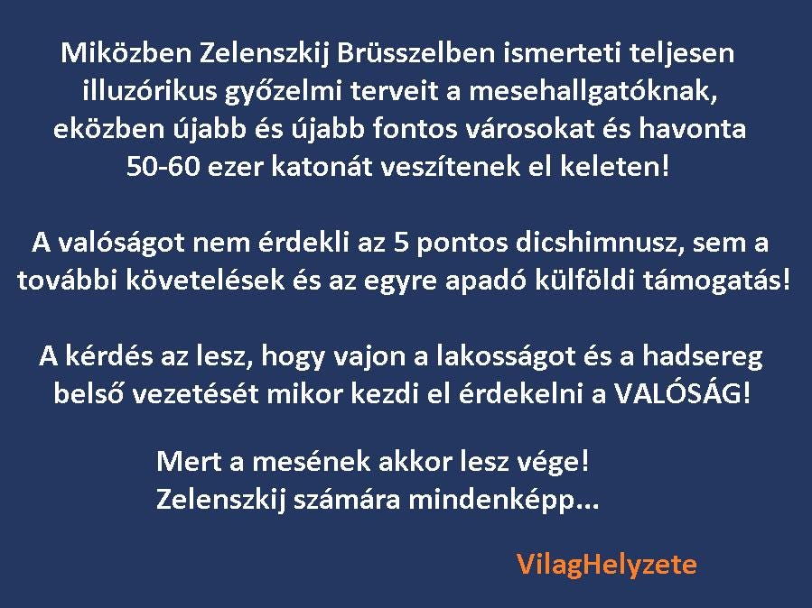 Lehet, hogy egy kép erről: , szöveg, amely így szól: „Miközben Zelenszkij Brüsszelben ismerteti teljesen illuzórikus győzelmi terveit a mesehallgatóknak, eközben újabb és újabb fontos városokat és havonta 50-60 ezer katonát veszítenek el keleten! A valóságot nem érdekli az 5 pontos dicshimnusz, sem a további követelések és az egyre apadó külföldi támogatás! A kérdés az lesz, hogy vajon a lakosságot és a hadsereg belső vezetését mikor kezdi el érdekelni a VALÓSÁG! Mert a mesének akkor lesz vége! Zelenszkij számára mindenképp... VilagHelyzete”