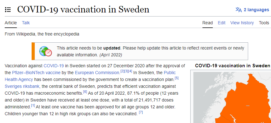 From Wikipedia: "Vaccination against COVID-19 in Sweden started on 27 December 2020 after the approval of the Pfizer–BioNTech vaccine by the European Commission.[2][3][4] In Sweden, the Public Health Agency has been commissioned by the government to create a vaccination plan.[5] Sveriges riksbank, the central bank of Sweden, predicts that efficient vaccination against COVID-19 has macroeconomic benefits.[6] As of 20 April 2022, 87.1% of people (12 years and older) in Sweden have received at least one dose, with a total of 21,491,717 doses administered.[1] At least one vaccine has been approved for all age groups 12 and older. Children younger than 12 in high risk groups can also be vaccinated."