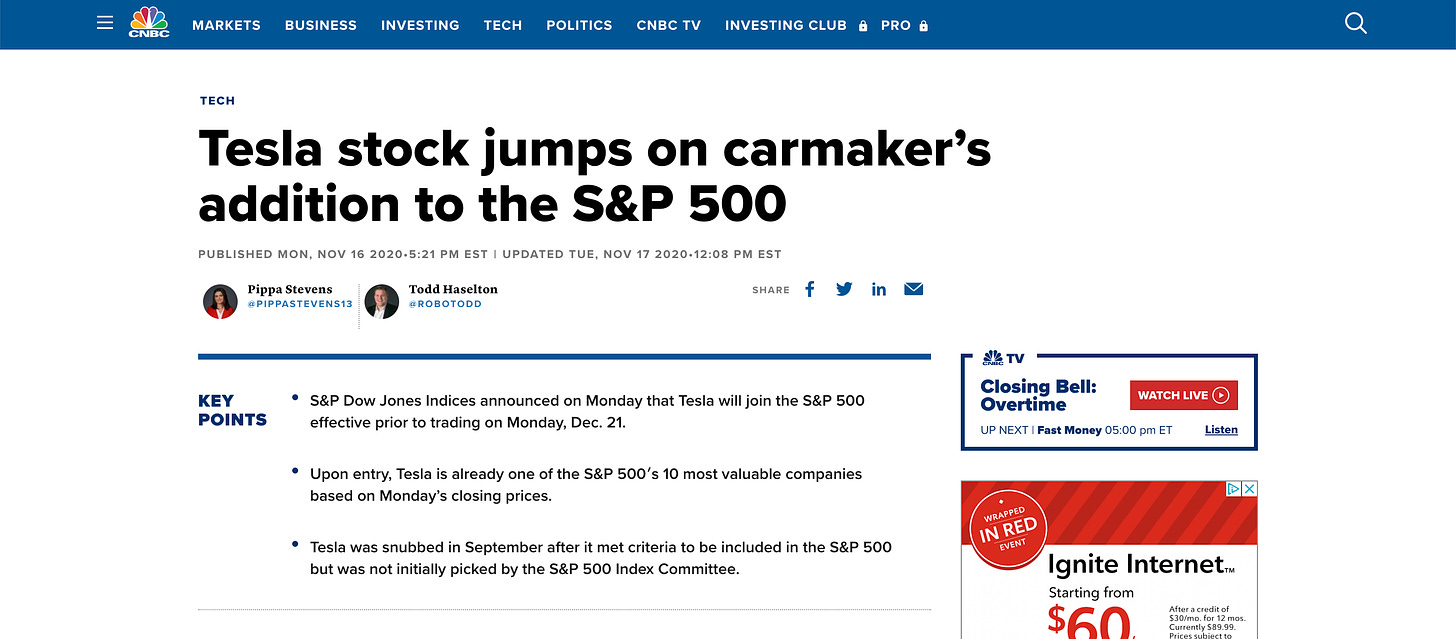 BUSINESS 
CNBC 
MARKETS 
TECH 
INVESTING 
TECH 
POLITICS 
CNBC TV 
INVESTING CLUB e 
PRO e 
Tesla stock jumps on 
carmaker's 
PUBLISHED MON, NOV 16 2020-5:21 PM EST I UPDATED TUE, NOV 17 2020-12:08 PM EST 
Todd Haselton 
@ROBOTODD 
addition to the 
Pippa Stevens 
@PlPPASTEVENS13 
S&P 500 
SHARE 
KEY 
POINTS 
• S&P Dow Jones Indices announced on Monday that Tesla will join the S&P 500 
effective prior to trading on Monday, Dec. 21. 
• Upon entry, Tesla is already one of the S&P 500's 10 most valuable companies 
based on Monday's closing prices. 
Tesla was snubbed in September after it met criteria to be included in the S&P 500 
but was not initially picked by the S&P 500 Index Committee. 
TV 
Closing Bell: 
WATCH LIVE @ 
Overtime 
Listen 
UP NEXT I Fast Money 05:00 pm ET 
omppep 
REO 
Ignite InternetTM 
Starting from 
After a credit Of 
$30/mo. for 12 mos. 
Currently $89.99. 
