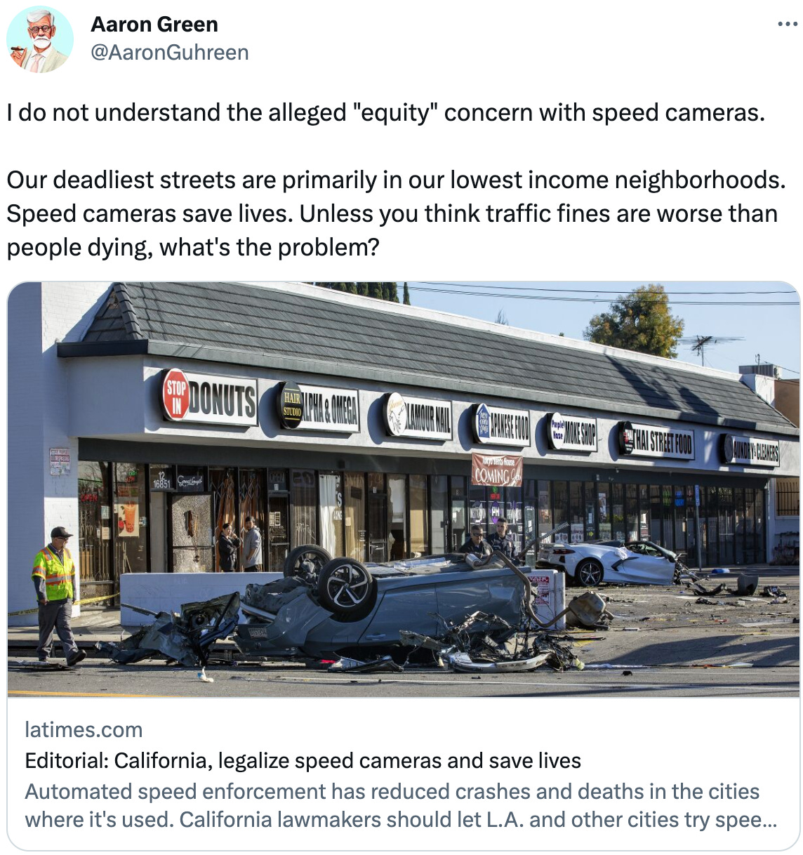  See new Tweets Conversation Aaron Green @AaronGuhreen I do not understand the alleged "equity" concern with speed cameras.   Our deadliest streets are primarily in our lowest income neighborhoods. Speed cameras save lives. Unless you think traffic fines are worse than people dying, what's the problem? latimes.com Editorial: California, legalize speed cameras and save lives Automated speed enforcement has reduced crashes and deaths in the cities where it's used. California lawmakers should let L.A. and other cities try speed cameras on the most dangerous streets.